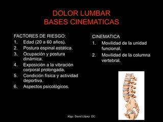 DOLOR LUMBAR
BASES CINEMATICAS
FACTORES DE RIESGO:
1. Edad (20 a 60 años).
2. Postura espinal estática.
3. Ocupación y postura
dinámica.
4. Exposición a la vibración
corporal prolongada.
5. Condición física y actividad
deportiva.
6. Aspectos psicológicos.
CINEMATICA
1. Movilidad de la unidad
funcional.
2. Movilidad de la columna
vertebral.
Klgo. David López DC
 