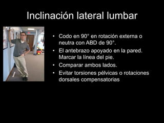 Inclinación lateral lumbar
• Codo en 90° en rotación externa o
neutra con ABD de 90°.
• El antebrazo apoyado en la pared.
Marcar la línea del pie.
• Comparar ambos lados.
• Evitar torsiones pélvicas o rotaciones
dorsales compensatorias
 