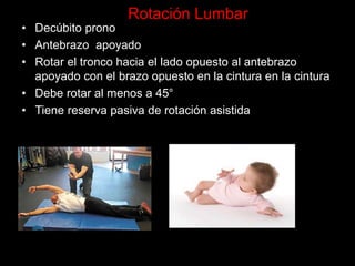 • Decúbito prono
• Antebrazo apoyado
• Rotar el tronco hacia el lado opuesto al antebrazo
apoyado con el brazo opuesto en la cintura en la cintura
• Debe rotar al menos a 45°
• Tiene reserva pasiva de rotación asistida
Rotación Lumbar
 
