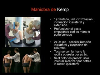 Maniobra de Kemp
• 1) Sentado, inducir Rotación,
inclinación ipsilateral y
extensión.
• Profundizar el gesto
empujando con su mano o
puño cerrado
• 2) De pie, solicitar rotación
ipsilateral y extensión de
columna.
• Tocarse con la mano la
rodilla opuesta por atrás.
• Si el dolor es precoz, solo
intentar alcanzar por detrás
la rodilla ipsilateral
 