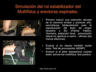 Simulación del rol estabilizador del
Multífidus y erectores espinales.
• Primero inducir una extensión abrupta
de la columna lumbar y provocar arts.
sacroilíacas bilateralmente para la
reproducción del dolor de origen
facetario y SIJ (Patrick Fabere,
Yeomans, palpación local, provocación
lateral en apertura o cierre – últimas dos
menos efectivas).
• Evaluar si en reposo también existe
dolor. Test de provocación (KEMP)
• Evaluar si el dolor desaparece cuando
están activos los multífidus: test positivo
Klgo. David López DC
 