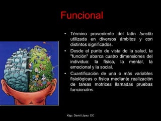 • Término proveniente del latín functĭo
utilizada en diversos ámbitos y con
distintos significados.
• Desde el punto de vista de la salud, la
"función" abarca cuatro dimensiones del
individuo: la física, la mental, la
emocional y la social.
• Cuantificación de una o más variables
fisiológicas o física mediante realización
de tareas motrices llamadas pruebas
funcionales
Funcional
Klgo. David López DC
 
