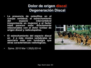 Dolor de origen discal
Degeneración Discal
• La presencia de osteofitos en el
cuerpo vertebral, el estrechamiento
del espacio intervertebral
(mayormente en mujeres) y el factor
edad parecen estar directamente
relacionados con el dolor lumbar de
origen discal y radiculopatías.
• El estrechamiento del espacio discal
en 2 o más niveles vertebrales se
asociaría más con lumbalgia que
otras características radiológicas.
• Spine. 2010 Mar 1;35(5):531-6.
Klgo. David López DC
 