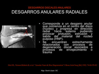 DESGARROS DISCALES ANULARES
DESGARROS ANULARES RADIALES
• Corresponde a un desgarro anular
que comienza en el centro del disco
(núcleo) y progresa en dirección
radial hacia externo pudiendo
provocar protusión, extrusión y
salida del material del núcleo
pulposo (HNP).
• Se encuentran estrechamente
relacionados con procesos de
degeneración discal asociados a
procesos de envejecimiento o
trauma
Osti OL, Vernon-Roberts B, et al. “Annular Tears & Disc Degeneration” J Bone Joint Surg [Br] 1992; 74-B:678-82
Klgo. David López DC
 