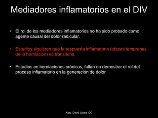 Mediadores inflamatorios en el DIV
• El rol de los mediadores inflamatorios no ha sido probado como
agente causal del dolor radicular.
• Estudios siguieren que la respuesta inflamatoria (etapas tempranas
de la herniación) es transitoria.
• Estudios en herniaciones crónicas, fallan en demostrar el rol del
proceso inflamatorio en la generación de dolor
Klgo. David López DC
 