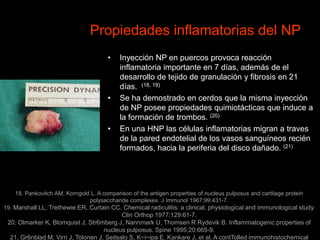 Propiedades inflamatorias del NP
• Inyección NP en puercos provoca reacción
inflamatoria importante en 7 días, además de el
desarrollo de tejido de granulación y fibrosis en 21
días. (18, 19)
• Se ha demostrado en cerdos que la misma inyección
de NP posee propiedades quimiotácticas que induce a
la formación de trombos. (20)
• En una HNP las células inflamatorias migran a traves
de la pared endotelial de los vasos sanguíneos recién
formados, hacia la periferia del disco dañado. (21)
18. Pankovitch AM, Korngold L. A comparison of the antigen properties of nucleus pulposus and cartilage protein
polysaccharide complexes. J Immunol 1967;99:431-7.
19. Marshall LL, Trethewie ER, Curtain CC. Chemical radiculitis: a clinical, physiological and immunological study.
Clin Orthop 1977;129:61-7.
20. Olmarker K, Blomquist J, Str6mberg J, Nannmark U, Thomsen R Rydevik B. Inflammatogenic properties of
nucleus pulposus. Spine 1995;20:665-9.
21. Gr6nblad M, Virri J, Tolonen J, Seitsalo S, K~i~ipa E, Kankare J, et al. A contTolled immunohistochemical
 