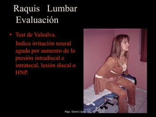 Raquis Lumbar
Evaluación
• Test de Valsalva.
Indica irritación neural
aguda por aumento de la
presión intradiscal e
intratecal, lesión discal o
HNP.
Klgo. David López DC
 