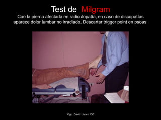 Test de Milgram
Cae la pierna afectada en radiculopatía, en caso de discopatías
aparece dolor lumbar no irradiado. Descartar trigger point en psoas.
Klgo. David López DC
 