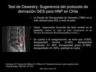 • La Escala de Discapacidad de Oswestry (1980) es la
más utilizada para SDL a nivel mundial.
• Indica repercusión funcional del dolor lumbar en el
paciente. (Palmer, M.; Epler, M. 2002. Fundamentos de las
Técnicas de Evaluación Musculoesquelética. 53-54 p. )
• En cuanto a la categorización, se tiene que: 0-20%,
discapacidad mínima; 21-40%, discapacidad
moderada; 41- 60%, discapacidad grave; 61-80%,
discapacitado; 81-100%, postrado en cama.
Test de Oswestry: Sugerencia del protocolo de
derivación GES para HNP en Chile
Fairbank JCT, Davies JB, MBaot JC, O'Brien JP: Oswestry low-bac k pain questionnaire.
Physiotherapy 1980; 66: 271-273.
Klgo. David López DC
 