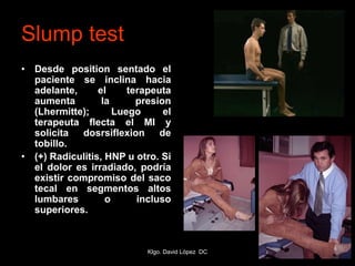 Slump test
• Desde position sentado el
paciente se inclina hacia
adelante, el terapeuta
aumenta la presion
(Lhermitte); Luego el
terapeuta flecta el MI y
solicita dosrsiflexion de
tobillo.
• (+) Radiculitis, HNP u otro. Si
el dolor es irradiado, podría
existir compromiso del saco
tecal en segmentos altos
lumbares o incluso
superiores.
Klgo. David López DC
 