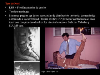 Test de Neri
• LSR + Flexión anterior de cuello
• Tensión meníngea
• Síntomas pueden ser dolor, parestesias de distribución territorial dermatómica
o irradiada a la extremidad. Podría existir HNP posterior contactando el saco
tecal con compromiso dural en los niveles lumbares. Solicitar Valsalva y
SLUMP test.
Klgo. David López DC
 