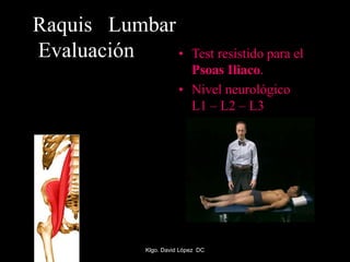 Raquis Lumbar
Evaluación • Test resistido para el
Psoas Iliaco.
• Nivel neurológico
L1 – L2 – L3
Klgo. David López DC
 