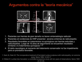 Argumentos contra la “teoría mecánica”
1. Pacientes con hernias de gran tamaño no tienen sintomatología radicular
2. Pacientes sin evidencias de HNP presentan severos síntomas de radiculopatía.
3. Resultados favorables en tratamientos no-quirúrgicos con hernias extruídas y
radiculopatías. Luego de 10 años de seguimiento se encuentran resultados
similares v/s tratamientos quirúrgicos (1,2)
4. El daño neurológico al momento del tratamiento conservador no fue impedimento
para un pronóstico favorable.
1. Saal JA, Saal JS. The nonoperative treatment of herniated nucleus pulposus with radiculopathy: an outcome
study. Spine 1989; 14:431-7
2. Weber H. Lumbar disc heruiation: a controlled prospective study with ten years of observations. Spine 1983
;8:131-40.
 