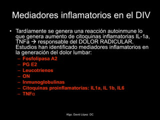 Mediadores inflamatorios en el DIV
• Tardíamente se genera una reacción autoinmune lo
que genera aumento de citoquinas inflamatorias IL-1a,
TNFa  responsable del DOLOR RADICULAR.
Estudios han identificado mediadores inflamatorios en
la generación del dolor lumbar:
– Fosfolipasa A2
– PG E2
– Leucotrienos
– ON
– Inmunoglobulinas
– Citoquinas proinflamatorias: IL1a, IL 1b, IL6
– TNFα
Klgo. David López DC
 