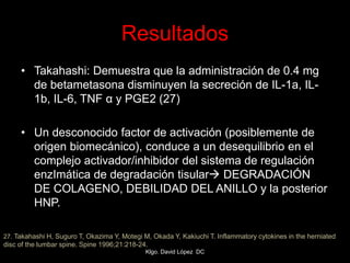 Resultados
• Takahashi: Demuestra que la administración de 0.4 mg
de betametasona disminuyen la secreción de IL-1a, IL-
1b, IL-6, TNF α y PGE2 (27)
• Un desconocido factor de activación (posiblemente de
origen biomecánico), conduce a un desequilibrio en el
complejo activador/inhibidor del sistema de regulación
enzImática de degradación tisular DEGRADACIÓN
DE COLAGENO, DEBILIDAD DEL ANILLO y la posterior
HNP.
27. Takahashi H, Suguro T, Okazima Y, Motegi M, Okada Y, Kakiuchi T. Inflammatory cytokines in the herniated
disc of the lumbar spine. Spine 1996;21:218-24.
Klgo. David López DC
 