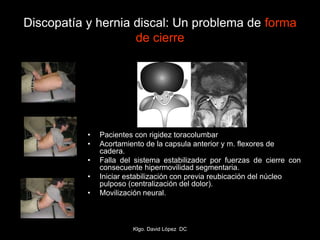 Discopatía y hernia discal: Un problema de forma
de cierre
• Pacientes con rigidez toracolumbar
• Acortamiento de la capsula anterior y m. flexores de
cadera.
• Falla del sistema estabilizador por fuerzas de cierre con
consecuente hipermovilidad segmentaria.
• Iniciar estabilización con previa reubicación del núcleo
pulposo (centralización del dolor).
• Movilización neural.
Klgo. David López DC
 