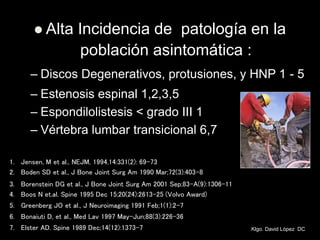  Alta Incidencia de patología en la
población asintomática :
– Discos Degenerativos, protusiones, y HNP 1 - 5
– Estenosis espinal 1,2,3,5
– Espondilolistesis < grado III 1
– Vértebra lumbar transicional 6,7
1. Jensen, M et al., NEJM, 1994,14:331(2): 69-73
2. Boden SD et al., J Bone Joint Surg Am 1990 Mar;72(3):403-8
3. Borenstein DG et al., J Bone Joint Surg Am 2001 Sep;83-A(9):1306-11
4. Boos N et.al. Spine 1995 Dec 15;20(24):2613-25 (Volvo Award)
5. Greenberg JO et al., J Neuroimaging 1991 Feb;1(1):2-7
6. Bonaiuti D, et al., Med Lav 1997 May-Jun;88(3):226-36
7. Elster AD. Spine 1989 Dec;14(12):1373-7 Klgo. David López DC
 