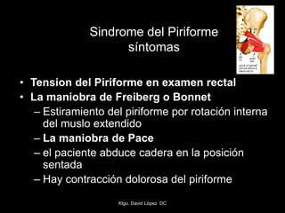 Sindrome del Piriforme
síntomas
• Tension del Piriforme en examen rectal
• La maniobra de Freiberg o Bonnet
– Estiramiento del piriforme por rotación interna
del muslo extendido
– La maniobra de Pace
– el paciente abduce cadera en la posición
sentada
– Hay contracción dolorosa del piriforme
Klgo. David López DC
 