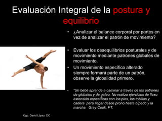 Evaluación Integral de la postura y
equilibrio
• ¿Analizar el balance corporal por partes en
vez de analizar el patrón de movimiento?
• Evaluar los desequilibrios posturales y de
movimiento mediante patrones globales de
movimiento.
• Un movimiento específico alterado
siempre formará parte de un patrón,
observe la globalidad primero.
• “Un bebé aprende a caminar a través de los patrones
de globales y de gateo. No realiza ejercicios de flexo
extensión específicos con los pies, los tobillos y
cadera para llegar desde prono hasta bípedo y la
marcha. Gray Cook, PT.
Klgo. David López DC
 