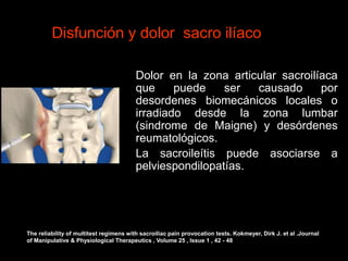Disfunción y dolor sacro ilíaco
Dolor en la zona articular sacroilíaca
que puede ser causado por
desordenes biomecánicos locales o
irradiado desde la zona lumbar
(sindrome de Maigne) y desórdenes
reumatológicos.
La sacroileítis puede asociarse a
pelviespondilopatías.
The reliability of multitest regimens with sacroiliac pain provocation tests. Kokmeyer, Dirk J. et al .Journal
of Manipulative & Physiological Therapeutics , Volume 25 , Issue 1 , 42 - 48
 