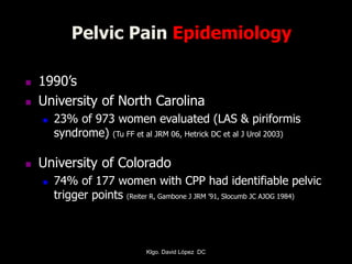 Pelvic Pain Epidemiology
 1990’s
 University of North Carolina
 23% of 973 women evaluated (LAS & piriformis
syndrome) (Tu FF et al JRM 06, Hetrick DC et al J Urol 2003)
 University of Colorado
 74% of 177 women with CPP had identifiable pelvic
trigger points (Reiter R, Gambone J JRM ’91, Slocumb JC AJOG 1984)
Klgo. David López DC
 
