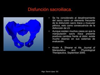 Disfunción sacroiliaca.
• Se ha considerado al desalineamiento
del sacro como un elemento frecuente
de la disfunción sacro ilíaca y muscular
pélvica, esto como consecuencia de la
disfunción de L5.
• Aunque existen muchos casos en que la
manipulación sacro ilíaca presenta
positivos cambios frente al dolor, existe
mucho disenso en sus sistemas de
evaluación.
• Kirstin A. Shearar et Als. Journal of
Manipulative and Physiological
Therapeutics. September 2005.
Klgo. David López DC
 