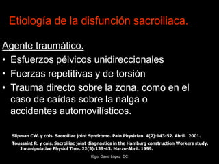 Etiología de la disfunción sacroiliaca.
Agente traumático.
• Esfuerzos pélvicos unidireccionales
• Fuerzas repetitivas y de torsión
• Trauma directo sobre la zona, como en el
caso de caídas sobre la nalga o
accidentes automovilísticos.
Slipman CW. y cols. Sacroiliac joint Syndrome. Pain Physician. 4(2):143-52. Abril. 2001.
Toussaint R. y cols. Sacroiliac joint diagnostics in the Hamburg construction Workers study.
J manipulative Physiol Ther. 22(3):139-43. Marzo-Abril. 1999.
Klgo. David López DC
 
