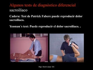 Algunos tests de diagnóstico diferencial
sacroilíaco
Cadera: Test de Patrick Fabere puede reproducir dolor
sacroíliaco.
Yeoman´s test: Puede reproducir el dolor sacroilíaco. .
Klgo. David López DC
 