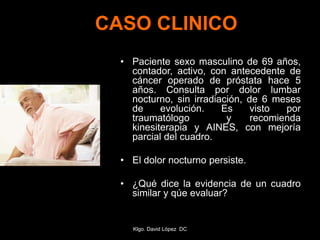 CASO CLINICO
• Paciente sexo masculino de 69 años,
contador, activo, con antecedente de
cáncer operado de próstata hace 5
años. Consulta por dolor lumbar
nocturno, sin irradiación, de 6 meses
de evolución. Es visto por
traumatólogo y recomienda
kinesiterapia y AINES, con mejoría
parcial del cuadro.
• El dolor nocturno persiste.
• ¿Qué dice la evidencia de un cuadro
similar y qúe evaluar?
Klgo. David López DC
 