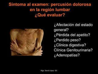 Síntoma al examen: percusión dolorosa
en la región lumbar
¿Qué evaluar?
¿Afectación del estado
general?
¿Pérdida del apetito?
¿Perdido peso?
¿Clínica digestiva?
Clínica Genitourinaria?
¿Adenopatías?
Klgo. David López DC
 