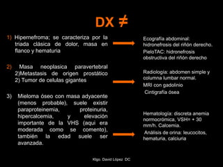 DX ≠
1) Hipernefroma; se caracteriza por la
triada clásica de dolor, masa en
flanco y hematuria
2) Masa neoplasica paravertebral
2)Metastasis de origen prostático
2) Tumor de celulas gigantes
3) Mieloma óseo con masa adyacente
(menos probable), suele existir
paraproteinemia, proteinuria,
hipercalcemia, y elevación
importante de la VHS (aqui era
moderada como se comento),
también la edad suele ser
avanzada.
Ecografía abdominal:
hidronefrosis del riñón derecho.
PieloTAC: hidronefrosis
obstructiva del riñón derecho
Radiología: abdomen simple y
columna lumbar normal.
MRI con gadolinio
Cintigrafía ósea
Hematología: discreta anemia
normocrómica, VSH= + 30
mm/h. Calcemia.
Análisis de orina: leucocitos,
hematuria, calciuria
Klgo. David López DC
 