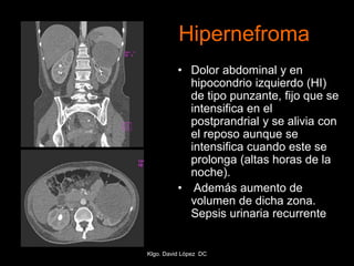 Hipernefroma
• Dolor abdominal y en
hipocondrio izquierdo (HI)
de tipo punzante, fijo que se
intensifica en el
postprandrial y se alivia con
el reposo aunque se
intensifica cuando este se
prolonga (altas horas de la
noche).
• Además aumento de
volumen de dicha zona.
Sepsis urinaria recurrente
Klgo. David López DC
 
