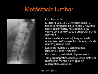 Metástasis lumbar
• La + frecuente
• El dolor puede ir y venir al principio, y
tiende a empeorar en la noche y aliviarse
con el movimiento. Más adelante, se
vuelve constante y puede empeorar con la
actividad.
• Altos niveles de calcio), lo que puede
ocasionar : estreñimiento, náusea, falta de
apetito y mucha sed.
• Los altos niveles de calcio causan
hiperuria y deshidratación.
• Cansancio y debilidad, hipersomnia.
• las gammagrafías óseas pueden detectar
metástasis mucho antes que las
radiografías comunes.
Klgo. David López DC
 