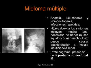 Mieloma múltiple
• Anemia, Leucopenia y
trombocitopenia,
infecciones repetidas.
• Hipercalcemia los síntomas
incluyen mucha sed,
necesidad de beber mucho
líquido y orinar mucho. Esto
puede causar
deshidratación e incluso
insuficiencia renal.
• Proteinograma presencia
de la proteína monoclonal
M
Klgo. David López DC
 