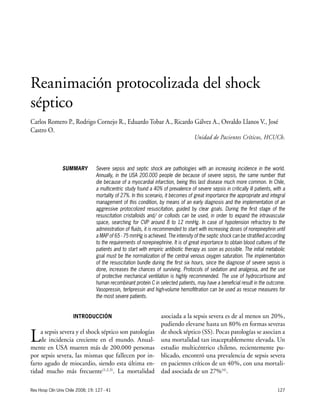 127
INTRODUCCIÓN
La sepsis severa y el shock séptico son patologías
de incidencia creciente en el mundo. Anual-
mente en USA mueren más de 200.000 personas
por sepsis severa, las mismas que fallecen por in-
farto agudo de miocardio, siendo esta última en-
tidad mucho más frecuente(1,2,3)
. La mortalidad
asociada a la sepsis severa es de al menos un 20%,
pudiendo elevarse hasta un 80% en formas severas
de shock séptico (SS). Pocas patologías se asocian a
una mortalidad tan inaceptablemente elevada. Un
estudio multicéntrico chileno, recientemente pu-
blicado, encontró una prevalencia de sepsis severa
en pacientes críticos de un 40%, con una mortali-
dad asociada de un 27%(4)
.
Rev Hosp Clín Univ Chile 2008; 19: 127 - 41
Reanimación protocolizada del shock
séptico
Carlos Romero P., Rodrigo Cornejo R., Eduardo Tobar A., Ricardo Gálvez A., Osvaldo Llanos V., José
Castro O.
Unidad de Pacientes Críticos, HCUCh.
Severe sepsis and septic shock are pathologies with an increasing incidence in the world.
Annually, in the USA 200.000 people die because of severe sepsis, the same number that
die because of a myocardial infarction, being this last disease much more common. In Chile,
a multicentric study found a 40% of prevalence of severe sepsis in critically ill patients, with a
mortality of 27%. In this scenario, it becomes of great importance the appropriate and integral
management of this condition, by means of an early diagnosis and the implementation of an
aggressive protocolized resuscitation, guided by clear goals. During the first stage of the
resuscitation cristalloids and/ or colloids can be used, in order to expand the intravascular
space, searching for CVP around 8 to 12 mmHg. In case of hypotension refractory to the
administration of fluids, it is recommended to start with increasing doses of norepinephrin until
a MAP of 65 - 75 mmHg is achieved. The intensity of the septic shock can be stratified according
to the requirements of norepinephrine. It is of great importance to obtain blood cultures of the
patients and to start with empiric antibiotic therapy as soon as possible. The initial metabolic
goal must be the normalization of the central venous oxygen saturation. The implementation
of the resuscitation bundle during the first six hours, since the diagnose of severe sepsis is
done, increases the chances of surviving. Protocols of sedation and analgesia, and the use
of protective mechanical ventilation is highly recommended. The use of hydrocortisone and
human recombinant protein C in selected patients, may have a beneficial result in the outcome.
Vasopressin, terlipressin and high-volume hemofiltration can be used as rescue measures for
the most severe patients.
SUMMARY
 