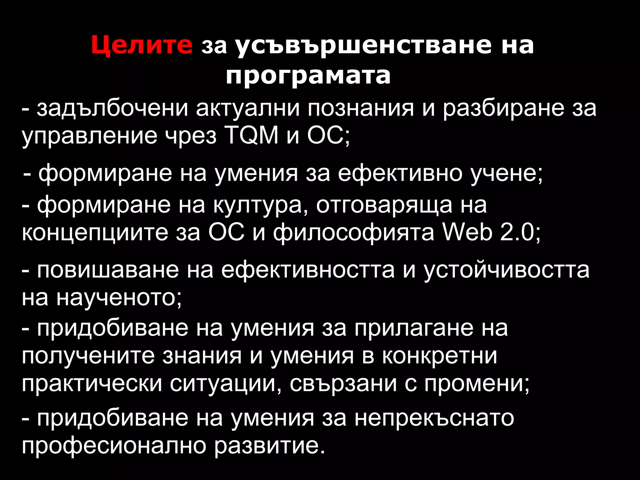Целите  за  усъвършенстване на програмата   - формиране на умения за ефективно учене; - задълбочени актуални познания и разбиране за управление чрез TQM и ОС; - формиране на култура, отговаряща на концепциите за ОС и философията Web 2.0; - повишаване на ефективността и  у стойчивостта на наученото; - придобиване на умения за прилагане на получените знания и умения в конкретни практически ситуации, свързани с промени; - придобиване на умения за непрекъснато професионално развитие. 