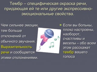 Тембр – специфическая окраска речи,Тембр – специфическая окраска речи,
придающая ей те или другие экспрессивно-придающая ей те или другие экспрессивно-
эмоциональные свойства.эмоциональные свойства.
Чем сильнее эмоции,Чем сильнее эмоции,
тем большетем больше
отклонений ототклонений от
обычного звучания.обычного звучания.
ВыразительностьВыразительность
речиречи и сообщаетсяи сообщается
этими отклонениями.этими отклонениями.
► Если вы больны,Если вы больны,
плохо настроены,плохо настроены,
наоборот,наоборот,
счастливы исчастливы и
веселы – обо всемвеселы – обо всем
этом расскажетэтом расскажет
тембртембр вашеговашего
голосаголоса
 