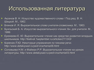 Использованная литератураИспользованная литература
► Аксенов В. Н. Искусство художественного слова / Под ред. В. Н.Аксенов В. Н. Искусство художественного слова / Под ред. В. Н.
Шацкой. М., 1962.Шацкой. М., 1962.
► Блинов И. Я. Выразительное слово учителя-словесника. М., 1963.Блинов И. Я. Выразительное слово учителя-словесника. М., 1963.
► Буяльский Б. А. Искусство выразительного чтения: Кн. для учителя. М.,Буяльский Б. А. Искусство выразительного чтения: Кн. для учителя. М.,
1986.1986.
► Еремеева Е. Ю. Выразительное чтение как средство развития младшихЕремеева Е. Ю. Выразительное чтение как средство развития младших
школьников. http://festival.1september.ru/articles/211243/школьников. http://festival.1september.ru/articles/211243/
► Коренюк Л.Ю. Некоторые упражнения по технике речи.Коренюк Л.Ю. Некоторые упражнения по технике речи.
http://www.detskiysad.ru/ped/virazhenie06.htmlhttp://www.detskiysad.ru/ped/virazhenie06.html
► Соловьева Н.М. и Майман Р.Р. Выразительное чтение на урокахСоловьева Н.М. и Майман Р.Р. Выразительное чтение на уроках
литературы. http://www.detskiysad.ru/ped/virazhenie03.htmlлитературы. http://www.detskiysad.ru/ped/virazhenie03.html
 