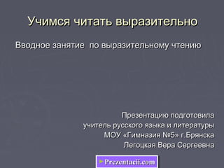 Учимся читать выразительноУчимся читать выразительно
Вводное занятие по выразительному чтениюВводное занятие по выразительному чтению
Презентацию подготовилаПрезентацию подготовила
учитель русского языка и литературыучитель русского языка и литературы
МОУ «Гимназия №5» г.БрянскаМОУ «Гимназия №5» г.Брянска
Легоцкая Вера СергеевнаЛегоцкая Вера Сергеевна
►Prezentacii.comPrezentacii.com►Prezentacii.comPrezentacii.com
 