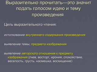 Выразительно прочитать—это значитВыразительно прочитать—это значит
подать голосом идею и темуподать голосом идею и тему
произведенияпроизведения
Цель выразительного чтения:Цель выразительного чтения:
истолкованиеистолкование внутреннего содержания произведениявнутреннего содержания произведения
выявление темы,выявление темы, предмета изображенияпредмета изображения
выявлениевыявление авторского отношения к предметуавторского отношения к предмету
изображенияизображения (гнев, восторг, ирония, спокойствие,(гнев, восторг, ирония, спокойствие,
веселость, грусть, насмешка, восхищение)веселость, грусть, насмешка, восхищение)
 
