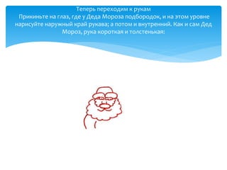 Теперь переходим к рукам
Прикиньте на глаз, где у Деда Мороза подбородок, и на этом уровне
нарисуйте наружный край рукава; а потом и внутренний. Как и сам Дед
Мороз, рука короткая и толстенькая:
 