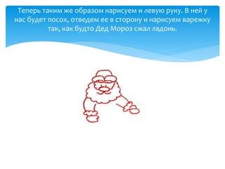 Теперь таким же образом нарисуем и левую руку. В ней у
нас будет посох, отведем ее в сторону и нарисуем варежку
так, как будто Дед Мороз сжал ладонь.
 