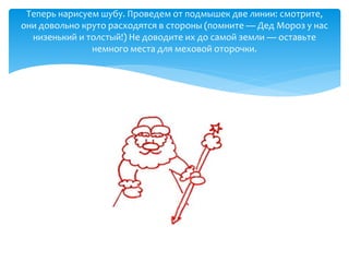 Теперь нарисуем шубу. Проведем от подмышек две линии: смотрите,
они довольно круто расходятся в стороны (помните — Дед Мороз у нас
низенький и толстый!) Не доводите их до самой земли — оставьте
немного места для меховой оторочки.
 