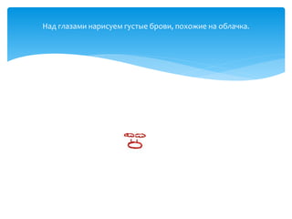 Над глазами нарисуем густые брови, похожие на облачка.
 