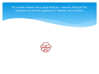 Ну а самая главная часть Деда Мороза – конечно, борода! Раз:
нарисуем 3-4 мелкие кудряшки от «боков» носа к шапке.
 