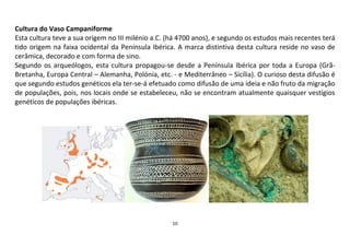 10
Cultura do Vaso Campaniforme
Esta cultura teve a sua origem no III milénio a.C. (há 4700 anos), e segundo os estudos mais recentes terá
tido origem na faixa ocidental da Península Ibérica. A marca distintiva desta cultura reside no vaso de
cerâmica, decorado e com forma de sino.
Segundo os arqueólogos, esta cultura propagou-se desde a Península Ibérica por toda a Europa (Grã-
Bretanha, Europa Central – Alemanha, Polónia, etc. - e Mediterrâneo – Sicília). O curioso desta difusão é
que segundo estudos genéticos ela ter-se-á efetuado como difusão de uma ideia e não fruto da migração
de populações, pois, nos locais onde se estabeleceu, não se encontram atualmente quaisquer vestígios
genéticos de populações ibéricas.
 