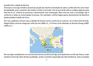 11
Sucedeu-lhe a Idade do Bronze.
O bronze é uma liga metálica através da junção de estanho à fundição do cobre, conferindo-lhe uma maior
durabilidade, pois o estanho não oxida e resiste à corrosão. Crê-se que terão sido os antigos egípcios pelo
final do IV a.C. milénio os primeiros a desenvolver esta metalurgia. Mas uma vez mais a cronologia não é
uniforme a todas as comunidades humanas. Por exemplo, a África Negra passa diretamente do Neolítico
(pedra polida) à idade do Ferro.
Por isso, podemos concluir que a adoção do bronze variou conforme as culturas. Se na Ásia Central (Irão,
Afeganistão) o bronze chega por volta do ano 2000 a.C., na China só foi adotado na dinastia Shang (1600-
1000 a.C.).
No mar Egeu estabeleceu-se uma área de intenso comércio da liga, principalmente na Ilha de Chipre, onde
existiam minas de cobre de boa qualidade, sendo o estanho importado das ilhas britânicas. Esta circulação
 