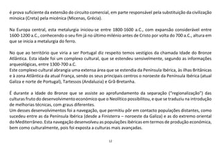 12
é prova suficiente da extensão do circuito comercial, em parte responsável pela substituição da civilização
minoica (Creta) pela micénica (Micenas, Grécia).
Na Europa central, esta metalurgia iniciou-se entre 1800-1600 a.C., com expansão considerável entre
1600-1200 a.C., conhecendo o seu fim já no último milénio antes de Cristo por volta do 700 a.C., altura em
que se inicia a metalurgia do ferro.
No que ao território que viria a ser Portugal diz respeito temos vestígios da chamada Idade do Bronze
Atlântica. Esta idade foi um complexo cultural, que se estendeu sensivelmente, segundo as informações
arqueológicas, entre 1300-700 a.C.
Este complexo cultural abrangia uma extensa área que se estendia da Península Ibérica, às ilhas Britânicas
e à zona Atlântica da atual França, sendo os seus principais centros o noroeste da Península Ibérica (atual
Galiza e norte de Portugal), Tartessos (Andaluzia) e Grã-Bretanha.
É durante a Idade do Bronze que se assiste ao aprofundamento da separação (“regionalização”) das
culturas fruto do desenvolvimento económico que o Neolítico possibilitou, e que se traduziu na introdução
de melhorias técnicas, com graus diferentes.
Um desses desenvolvimentos foi a navegação, que permitiu pôr em contacto populações distantes, como
sucedeu entre as da Península Ibérica (desde a Finisterra – noroeste da Galiza) e as do extremo oriental
do Mediterrâneo. Esta navegação desenvolveu as populações ibéricas em termos de produção económica,
bem como culturalmente, pois foi exposta a culturas mais avançadas.
 