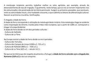 13
A metalurgia incipiente permitiu trabalhar melhor os solos agrícolas, por exemplo, através do
desenvolvimento de vias de irrigação. É igualmente, neste tempo, que os rios se tornam importantes vias
de comunicação e de penetração do território peninsular. Surgem os primeiros povoados, que acentuam,
entre as comunidades locais, uma rivalidade crescente, o que sublinha os fatores de diferenciação cultural.
Nascem as primeiras muralhas, fortificações.
É chegada a Idade do Ferro.
A idade do ferro corresponde à utilização da metalurgia deste minério. Esta metalurgia chega ao ocidente
como importação do Oriente, trazida pelas tribos indo-europeias, que a partir de 1200 a.C. começaram a
chegar à Europa Ocidental.
A idade do Ferro divide-se em dois períodos culturais:
- Cultura de Hallstatt;
- Cultura de La Tène.
Na Europa central a Idade do Ferro divide-se em 4 períodos:
- Cultura dos Túmulos;
- Cultura dos Campos de Urnas (1200 a.C.-725 a.C.);
- Cultura de Hallstatt (800 a.C. – 450 a.C.);
- Cultura de La Tène (425 a.C. – século I d.C.).
No que ao território que diz respeito atualmente a Portugal, a Idade do Ferro coincide com a chegada dos
Romanos (218 a.C.) e da sua conquista.
 