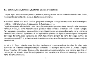 14
1.2. Os Celtas, Iberos, Celtiberos, Lusitanos, Galaicos e Turdetanos
Cumpre agora aprofundar um pouco o tema das populações que viviam na Península Ibérica no último
milénio antes de Cristo até à chegada dos Romanos (218 a.C.).
A Península Ibérica dada a sua situação geográfica foi sempre ao longo da História da Humanidade (Pré-
História e História) um lugar de passagem e de fixação de povos.
Os primeiros povos referenciados como iberos foram os povos que se situavam na região sul e sudeste da
Península Ibérica, na costa mediterrânica e que estabelecia contactos comerciais com Fenícios e Gregos.
Para além deste conjunto de povos, existiam mais dois conjuntos, um ocupando a região norte e noroeste
da Península e o outro a região central. Se os primeiros apresentam algumas semelhanças com os povos
da Europa do Norte, dada a presença de artefactos similares (origem do Norte da Europa ou fruto de
contactos comerciais?), já os da zona central apresentam mais semelhanças culturais com os povos do sul
da Península.
No início do último milénio antes de Cristo, verifica-se a primeira onda de invasões de tribos indo-
europeias, em parte motivada por alterações climáticas. São exemplos desses povos os Cinetes, Sempsos,
Sepes, Túrdulos, Estrímnios e Draganes. São povos com uma estatura baixa, pele morena, que vivia em
construções de madeira e que foram importantes pela introdução e difusão da metalurgia do ferro no
norte da Península Ibérica.
 